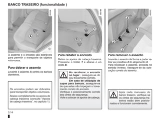 3.14
BANCO TRASEIRO (funcionalidade )
O assento e o encosto são dobráveis
para permitir o transporte de objetos
volumosos.
Para dobrar o assento
Levante o assento A contra os bancos
dianteiros.
Para rebater o encosto
Retire os apoios de cabeça traseiros.
Pressione o botão 1 e abaixe o en-
costo B.
Para remover o assento
Levante o assento de forma a poder re-
tirar as presilhas 2 do alojamento 3.
Para recolocar o assento, proceda no
sentido inverso. Assegure-se da colo-
cação correta do assento.
A
B
1
2
3
3
2
Ao recolocar o encosto
no lugar , assegure-se do
seu travamento correto.
Em caso de utilização de
capas para bancos, assegure-se
de que estas não impeçam o trava-
mento correto do encosto.
Verifique o posicionamento correto
dos cintos de segurança.
Volte a colocar os apoios de cabeça.
Os encostos podem ser dobrados
para transportar objetos volumosos.
Abaixe completamente os apoios de
cabeça traseiros (consulte “Apoios
de cabeça traseiros”, no capítulo 1).
Após cada manuseio do
banco traseiro, verifique se
os cintos de segurança tra-
seiros estão bem posicio-
nados e funcionam corretamente.
 
