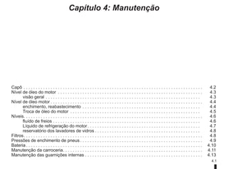 4.1
Capítulo 4: Manutenção
Capô. . . . . . . . . . . . . . . . . . . . . . . . . . . . . . . . . . . . . . . . . . . . . . . . . . . . . . . . . . . . . . . . . . . . . . . . .  4.2
Nível de óleo do motor . . . . . . . . . . . . . . . . . . . . . . . . . . . . . . . . . . . . . . . . . . . . . . . . . . . . . . . . . . .  4.3
visão geral. . . . . . . . . . . . . . . . . . . . . . . . . . . . . . . . . . . . . . . . . . . . . . . . . . . . . . . . . . . . . . .  4.3
Nível de óleo motor. . . . . . . . . . . . . . . . . . . . . . . . . . . . . . . . . . . . . . . . . . . . . . . . . . . . . . . . . . . . . .  4.4
enchimento, reabastecimento. . . . . . . . . . . . . . . . . . . . . . . . . . . . . . . . . . . . . . . . . . . . . . . .  4.4
Troca de óleo do motor . . . . . . . . . . . . . . . . . . . . . . . . . . . . . . . . . . . . . . . . . . . . . . . . . . . . .  4.5
Níveis. . . . . . . . . . . . . . . . . . . . . . . . . . . . . . . . . . . . . . . . . . . . . . . . . . . . . . . . . . . . . . . . . . . . . . . . . 4.6
fluído de freios. . . . . . . . . . . . . . . . . . . . . . . . . . . . . . . . . . . . . . . . . . . . . . . . . . . . . . . . . . . .  4.6
Líquido de refrigeração do motor. . . . . . . . . . . . . . . . . . . . . . . . . . . . . . . . . . . . . . . . . . . . . .  4.7
reservatório dos lavadores de vidros. . . . . . . . . . . . . . . . . . . . . . . . . . . . . . . . . . . . . . . . . . .  4.8
Filtros. . . . . . . . . . . . . . . . . . . . . . . . . . . . . . . . . . . . . . . . . . . . . . . . . . . . . . . . . . . . . . . . . . . . . . . . .  4.8
Pressões de enchimento de pneus. . . . . . . . . . . . . . . . . . . . . . . . . . . . . . . . . . . . . . . . . . . . . . . . . .  4.9
Bateria. . . . . . . . . . . . . . . . . . . . . . . . . . . . . . . . . . . . . . . . . . . . . . . . . . . . . . . . . . . . . . . . . . . . . . . .  4.10
Manutenção da carroceria. . . . . . . . . . . . . . . . . . . . . . . . . . . . . . . . . . . . . . . . . . . . . . . . . . . . . . . . .  4.11
Manutenção das guarnições internas. . . . . . . . . . . . . . . . . . . . . . . . . . . . . . . . . . . . . . . . . . . . . . . .  4.13
 