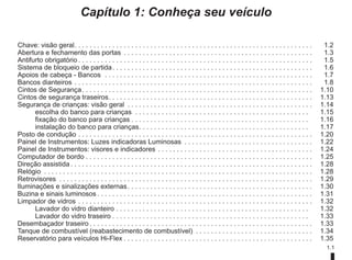 1.1
Capítulo 1: Conheça seu veículo
Chave: visão geral. . . . . . . . . . . . . . . . . . . . . . . . . . . . . . . . . . . . . . . . . . . . . . . . . . . . . . . . . . . . . . .  1.2
Abertura e fechamento das portas . . . . . . . . . . . . . . . . . . . . . . . . . . . . . . . . . . . . . . . . . . . . . . . . . .  1.3
Antifurto obrigatório. . . . . . . . . . . . . . . . . . . . . . . . . . . . . . . . . . . . . . . . . . . . . . . . . . . . . . . . . . . . . .  1.5
Sistema de bloqueio de partida. . . . . . . . . . . . . . . . . . . . . . . . . . . . . . . . . . . . . . . . . . . . . . . . . . . . .  1.6
Apoios de cabeça - Bancos . . . . . . . . . . . . . . . . . . . . . . . . . . . . . . . . . . . . . . . . . . . . . . . . . . . . . . .  1.7
Bancos dianteiros. . . . . . . . . . . . . . . . . . . . . . . . . . . . . . . . . . . . . . . . . . . . . . . . . . . . . . . . . . . . . . .  1.8
Cintos de Segurança. . . . . . . . . . . . . . . . . . . . . . . . . . . . . . . . . . . . . . . . . . . . . . . . . . . . . . . . . . . . .  1.10
Cintos de segurança traseiros. . . . . . . . . . . . . . . . . . . . . . . . . . . . . . . . . . . . . . . . . . . . . . . . . . . . . .  1.13
Segurança de crianças: visão geral . . . . . . . . . . . . . . . . . . . . . . . . . . . . . . . . . . . . . . . . . . . . . . . . .  1.14
escolha do banco para crianças . . . . . . . . . . . . . . . . . . . . . . . . . . . . . . . . . . . . . . . . . . . . . .  1.15
fixação do banco para crianças. . . . . . . . . . . . . . . . . . . . . . . . . . . . . . . . . . . . . . . . . . . . . . .  1.16
instalação do banco para crianças. . . . . . . . . . . . . . . . . . . . . . . . . . . . . . . . . . . . . . . . . . . . .  1.17
Posto de condução. . . . . . . . . . . . . . . . . . . . . . . . . . . . . . . . . . . . . . . . . . . . . . . . . . . . . . . . . . . . . .  1.20
Painel de Instrumentos: Luzes indicadoras Luminosas . . . . . . . . . . . . . . . . . . . . . . . . . . . . . . . . . .  1.22
Painel de Instrumentos: visores e indicadores. . . . . . . . . . . . . . . . . . . . . . . . . . . . . . . . . . . . . . . . .  1.24
Computador de bordo. . . . . . . . . . . . . . . . . . . . . . . . . . . . . . . . . . . . . . . . . . . . . . . . . . . . . . . . . . . .  1.25
Direção assistida. . . . . . . . . . . . . . . . . . . . . . . . . . . . . . . . . . . . . . . . . . . . . . . . . . . . . . . . . . . . . . . .  1.28
Relógio . . . . . . . . . . . . . . . . . . . . . . . . . . . . . . . . . . . . . . . . . . . . . . . . . . . . . . . . . . . . . . . . . . . . . . .  1.28
Retrovisores . . . . . . . . . . . . . . . . . . . . . . . . . . . . . . . . . . . . . . . . . . . . . . . . . . . . . . . . . . . . . . . . . . .  1.29
Iluminações e sinalizações externas. . . . . . . . . . . . . . . . . . . . . . . . . . . . . . . . . . . . . . . . . . . . . . . . .  1.30
Buzina e sinais luminosos. . . . . . . . . . . . . . . . . . . . . . . . . . . . . . . . . . . . . . . . . . . . . . . . . . . . . . . . .  1.31
Limpador de vidros. . . . . . . . . . . . . . . . . . . . . . . . . . . . . . . . . . . . . . . . . . . . . . . . . . . . . . . . . . . . . .  1.32
Lavador do vidro dianteiro. . . . . . . . . . . . . . . . . . . . . . . . . . . . . . . . . . . . . . . . . . . . . . . . . . .  1.32
Lavador do vidro traseiro. . . . . . . . . . . . . . . . . . . . . . . . . . . . . . . . . . . . . . . . . . . . . . . . . . . .  1.33
Desembaçador traseiro. . . . . . . . . . . . . . . . . . . . . . . . . . . . . . . . . . . . . . . . . . . . . . . . . . . . . . . . . . .  1.33
Tanque de combustível (reabastecimento de combustível) . . . . . . . . . . . . . . . . . . . . . . . . . . . . . . .  1.34
Reservatório para veículos Hi-Flex. . . . . . . . . . . . . . . . . . . . . . . . . . . . . . . . . . . . . . . . . . . . . . . . . .  1.35
 