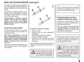 4.3
NÍVEL DE ÓLEO DO MOTOR: visão geral
Leitura do nível com a vareta
– retire a vareta;
– limpe-a com um pano adequado
sem fiapos;
– introduza a vareta até o batente
– retire novamente a vareta;
– verifique o nível: nunca deve estar
abaixo de “mín.” B, nem acima de
“máx.” A.
Após verificar o nível, tenha cuidado ao
introduzir novamente a vareta até o ba-
tente.
Um motor consome óleo para lubrifica-
ção e refrigeração de partes móveis e é
normal completar com óleo entre duas
trocas.
No entanto, se após o período de ro-
dagem o óleo completado for superior
a 0,5 litros a cada 1.000 km, consulte
uma Oficina Autorizada.
Periodicidade: verifique regular-
mente o nível do óleo e, sobretudo,
sempre que iniciar uma viagem
longa, para não correr o risco de da-
nificar o motor.
Leitura do nível de óleo
A leitura deve ser feita com o veículo
em piso horizontal e após parada pro-
longada do motor.
Para saber exatamente o nível do
óleo e assegurar-se de que o nível
máximo não foi ultrapassado (perigo
de danificar o motor), é imperativo
utilizar a vareta. Consulte as páginas
seguintes.
O alerta no painel de instrumentos apa-
rece apenas quando o óleo atinge o
nível mínimo.
A
B
A
B
Caso o óleo apresente diminuição
anormal ou repetida do nível, con-
sulte uma Oficina Autorizada.
Ultrapassagem do nível
máximo de óleo do motor
A leitura do nível só deve ser reali-
zada com a vareta, conforme foi in-
dicado anteriormente.
Se o nível máximo for ultrapassado,
não dê partida no motor do seu
veículo e entre em contato com
uma Oficina Autorizada.
O nível máximo de enchi-
mento nunca deve ser ultra-
passado A: risco de danifi-
car o motor e o catalisador.
Quando for executar ações
perto do motor, proceda
com cuidado porque pode
estar quente. Além disso, o
ventilador do motor pode entrar em
funcionamento a qualquer instante.
Há risco de ferimentos
Para evitar que o óleo espirre, reco-
mendamos utilizar um funil quando
efetuar a operação de acréscimo ou
de enchimento do óleo.
 