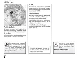 4.6
NÍVEIS (1/3)
Fluído de freios
Deve ser verificado com frequência e
sempre que sinta uma diferença, ainda
que pequena, na eficácia do sistema
de frenagem.
A verificação do nível é efetuada com o
motor parado e em piso horizontal.
Nível 1
Normalmente, o nível baixa à medida
que as pastilhas de freio vão desgas-
tando, mas nunca deve estar abaixo da
cota de alerta “MINI”.
Reabastecimento
Sempre que intervenções sejam feitas
no circuito hidráulico, o fluído deve ser
substituído por um especialista.
Use obrigatoriamente um fluído apro-
vado pela assistência técnica (e em
embalagem lacrada).
Periodicidade de substituição
Consulte o documento de manutenção
de seu veículo.
1
Em caso de descida anormal ou
repetida do nível do óleo, consulte
uma Oficina Autorizada.
Quando o motor estiver
quente, não faça interven-
ções no circuito de refrige-
ração.
Risco de queimaduras.
No momento das interven-
ções no compartimento do
motor, assegure-se de que
a haste do limpador de
vidros esteja na posição de parada.
Risco de ferimentos.
 