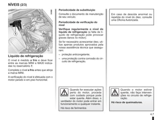 4.7
NÍVEIS (2/3)
Líquido de refrigeração
O nível é medido a frio e deve ficar
entre as marcas MINI e MAXI indica-
das no reservatório 1.
Complete o nível a frio antes que atinja
a marca MINI.
A verificação do nível é efetuada com o
motor parado e em piso horizontal.
Periodicidade de substituição
Consulte o documento de manutenção
de seu veículo.
Periodicidade de verificação do
nível
Verifique regularmente o nível do
líquido de refrigeração (a falta de lí-
quido de refrigeração pode provocar
graves danos no motor).
Se for necessário acrescentar óleo, uti-
lize apenas produtos aprovados pela
nossa assistência técnica que assegu-
ram:
– proteção anticongelante;
– uma proteção contra corrosão do cir-
cuito de refrigeração.
1
Em caso de descida anormal ou
repetida do nível do óleo, consulte
uma Oficina Autorizada.
Quando for executar ações
perto do motor, proceda
com cuidado porque pode
estar quente. Além disso, o
ventilador do motor pode entrar em
funcionamento a qualquer instante.
Há risco de ferimentos
Quando o motor estiver
quente, não faça interven-
ções no circuito de refrige-
ração.
Há risco de queimaduras.
 