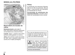 4.8
Filtros
A substituição dos elementos filtrantes
(filtro de ar, filtro de partículas, filtro de
diesel...) está prevista nas operações
de manutenção do veículo.
Periodicidade de substituição dos
elementos filtrantes: consulte o docu-
mento de manutenção de seu veículo.
NÍVEIS (3/3) /filtros
Reservatório do lavador de
vidros
Reabastecimento: pelo bujão 1.
Este reservatório alimenta igualmente
os lava-faróis (se o veículo os tiver).
Líquido: Água + produto lava-vidros
(produto anticongelante no inverno).
Jatos: para orientar os jatos do lavador
de vidro, gire a pequena esfera com
auxílio de um objeto pontiagudo.
1
Em caso de descida anormal ou re-
petida do nível do líquido do reser-
vatótio de lavador de vidros, con-
sulte uma Oficina Autorizada.
Ao realizar intervenções
perto do motor, leve em
conta que o mesmo pode
estar quente. Além disso, o
ventilador do motor pode entrar em
funcionamento a qualquer instante.
Há risco de ferimentos.
 