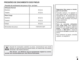 4.9
Pressões de enchimento dos pneus
Segurança dos pneus e monta-
gem de correntes
Consulte «pneus», no capítulo 5,
para saber quais as condições de
manutenção e, de acordo com as
versões, qual a possibilidade de
poder montar correntes nos pneus
do seu automóvel.
Particularidade
Para os veículos utilizados
com carga total (Peso Máximo
Autorizado em Carga) e com re-
boque. A velocidade máxima está
limitada a 100 km/h e deve-se
acrescentar 0,2 bars à pressão dos
pneus.
Para conhecer os pesos, consulte
«pesos», no capítulo 6.
Quando for necessário substituir os pneus, recomenda-se que monte
sempre um jogo de pneus da mesma marca, do mesmo tipo, da mesma
dimensão e da mesma estrutura.
Eles devem: ser idênticos aos do equipamento original ou corres-
ponder aos recomendados por uma Oficina Autorizada.
Pressões de enchimento dos pneus a Frio - psi (bar)
Utilização Normal
Dianteiro 35 (2,4)
Traseiro 32 (2,2)
Plena Carga
Dianteiro 36 (2,5)
Traseiro 33 (2,3)
Estepe 36 (2,5)
Dimensões dos pneus 175/70 R13 82T
 