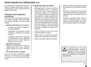 4.11
Manutenção da carroceria (1/2)
– Deixar aumentar a ferrugem a partir
de pequenos esfolamentos aciden-
tais.
– Remover manchas com solventes
não selecionados pelos nossos ser-
viços técnicos e que podem atacar a
pintura.
– Trafegar frequentemente sobre a
neve e a lama sem lavar o veículo,
particularmente debaixo dos para-
lamas e parte inferior da carroceria.
O que não deve ser feito
– Desengordurar ou limpar os elemen-
tos mecânicos, (por ex.: comparti-
mento do motor), parte inferior da
carroceria, peças com dobradiças
(ex.: interior da tampa do tanque de
combustível) e peças plásticas pin-
tadas (por ex.: para-choques) com
aparelhos de limpeza de alta pres-
são ou com a pulverização de produ-
tos não-homologados pelos nossos
serviços técnicos. Essa utilização
sem as devidas precauções pode
provocar oxidações ou mau funcio-
namento.
– Lavar o veículo ao sol ou com tem-
peraturas abaixo de zero.
– Raspar lama ou sujeira para remo-
vêlas, sem umedecer previamente.
– Deixar acumular sujeira no exterior.
Um veículo bem cuidado permite con-
servá-lo durante mais tempo. Assim é
recomendado cuidar regularmente do
exterior do veículo.
Proteção contra agentes
corrosivos
Embora sendo beneficiado por técni-
cas contra corrosão muito eficientes,
seu veículo não deixa de estar sujeito
à ação:
– agentes atmosféricos corrosivos
–	
poluição atmosférica (cidades e
zonas industriais),
–	
salinidade da atmosfera (zonas
marítimas, sobretudo em tempo
quente),
–	
condições climáticas sazonais
e higrométricas (sal espalhado
pelas ruas no inverno, água de
lavagem de ruas, etc.).
– agressões abrasivas
Poeiras atmosféricas e areia ar-
rastada pelo vento, lama, cascalho
miúdo atirado por outros veículos,
etc.
– de incidentes de circulação
Para não perder o benefício destas
técnicas, um mínimo de precauções
é imposto e que permite evitar certos
riscos.
É proibido lavar com jato
à alta pressão o compar-
timento do motor: risco de
danificar os componentes
elétricos/ eletrônicos do comparti-
mento motor
 