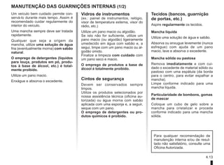 4.13
Vidros de instrumentos
(ex.: painel de instrumentos, relógio,
visor de temperatura externa, visor do
rádio, etc.)
Utilize um pano macio ou algodão.
Se isto não for suficiente, utilize um
pano macio (ou algodão) ligeiramente
umedecido em água com sabão e, a
segui, limpe com um pano macio ou al-
godão úmido.
Finalize a limpeza com cuidado com
um pano seco e macio.
O emprego de produtos a base de
álcool é totalmente proibido.
Cintos de segurança
Devem ser conservados sempre
limpos.
Utilize os produtos selecionados por
nossa assistência técnica (oficina au-
torizada) ou água morna com sabão
aplicada com uma esponja e, a seguir,
seque com um pano.
O emprego de detergentes ou pro-
dutos químicos é proibido.
MANUTENÇÃO DAS GUARNIÇÕES INTERNAS (1/2)
Tecidos (bancos, guarnição
de portas, etc.)
Aspire regularmente os tecidos.
Mancha líquida
Utilize uma solução de água e sabão.
Absorva ou enxugue levemente (nunca
esfregue) com ajuda de um pano
macio, lave e absorva o excedente.
Mancha sólida ou pastosa
Remova imediatamente e com cui-
dado o excedente de material sólido ou
pastoso com uma espátula (da borda
para o centro, para evitar espalhar a
mancha).
Limpe conforme indicado para uma
mancha líquida.
Particularidade de bombons, gomas
de mascar
Coloque um cubo de gelo sobre a
mancha para cristalizar e proceda
conforme indicado para uma mancha
sólida.
Um veículo bem cuidado permite con-
servá-lo durante mais tempo. Assim é
recomendado cuidar regularmente do
interior do veículo.
Uma mancha sempre deve ser tratada
rapidamente.
Qualquer que seja a origem da
mancha, utilize uma solução de água
fria (eventualmente morna) com sabão
natural.
O emprego de detergentes (líquidos
para louça, produtos em pó, produ-
tos à base de álcool, etc.) é total-
mente proibido.
Utilize um pano macio.
Enxágue e absorva o excedente.
Para qualquer recomendação de
manutenção interna e/ou de resul-
tado não satisfatório, consulte uma
Oficina Autorizada.
 