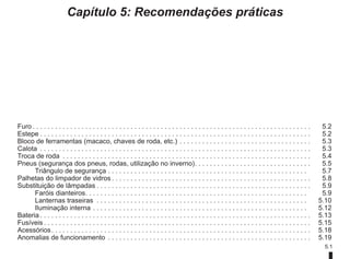 5.1
Capítulo 5: Recomendações práticas
Furo. . . . . . . . . . . . . . . . . . . . . . . . . . . . . . . . . . . . . . . . . . . . . . . . . . . . . . . . . . . . . . . . . . . . . . . . . .  5.2
Estepe. . . . . . . . . . . . . . . . . . . . . . . . . . . . . . . . . . . . . . . . . . . . . . . . . . . . . . . . . . . . . . . . . . . . . . . .  5.2
Bloco de ferramentas (macaco, chaves de roda, etc.). . . . . . . . . . . . . . . . . . . . . . . . . . . . . . . . . . .  5.3
Calota . . . . . . . . . . . . . . . . . . . . . . . . . . . . . . . . . . . . . . . . . . . . . . . . . . . . . . . . . . . . . . . . . . . . . . . .  5.3
Troca de roda . . . . . . . . . . . . . . . . . . . . . . . . . . . . . . . . . . . . . . . . . . . . . . . . . . . . . . . . . . . . . . . . . .  5.4
Pneus (segurança dos pneus, rodas, utilização no inverno). . . . . . . . . . . . . . . . . . . . . . . . . . . . . . .  5.5
Triângulo de segurança. . . . . . . . . . . . . . . . . . . . . . . . . . . . . . . . . . . . . . . . . . . . . . . . . . . . .  5.7
Palhetas do limpador de vidros. . . . . . . . . . . . . . . . . . . . . . . . . . . . . . . . . . . . . . . . . . . . . . . . . . . . .  5.8
Substituição de lâmpadas. . . . . . . . . . . . . . . . . . . . . . . . . . . . . . . . . . . . . . . . . . . . . . . . . . . . . . . . .  5.9
Faróis dianteiros. . . . . . . . . . . . . . . . . . . . . . . . . . . . . . . . . . . . . . . . . . . . . . . . . . . . . . . . . . .  5.9
Lanternas traseiras . . . . . . . . . . . . . . . . . . . . . . . . . . . . . . . . . . . . . . . . . . . . . . . . . . . . . . . .  5.10
Iluminação interna. . . . . . . . . . . . . . . . . . . . . . . . . . . . . . . . . . . . . . . . . . . . . . . . . . . . . . . . .  5.12
Bateria. . . . . . . . . . . . . . . . . . . . . . . . . . . . . . . . . . . . . . . . . . . . . . . . . . . . . . . . . . . . . . . . . . . . . . . .  5.13
Fusíveis. . . . . . . . . . . . . . . . . . . . . . . . . . . . . . . . . . . . . . . . . . . . . . . . . . . . . . . . . . . . . . . . . . . . . . .  5.15
Acessórios. . . . . . . . . . . . . . . . . . . . . . . . . . . . . . . . . . . . . . . . . . . . . . . . . . . . . . . . . . . . . . . . . . . . .  5.18
Anomalias de funcionamento . . . . . . . . . . . . . . . . . . . . . . . . . . . . . . . . . . . . . . . . . . . . . . . . . . . . . .  5.19
 
