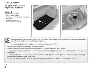 5.2
Furo, estepe
1
2
3
Em caso de furo, haverá
disponível um estepe.
Estepe 2
Para acessar o estepe:
– abra o porta-malas;
– levante o tapete do porta-malas pelo
orifício 1;
– desaperte a porca 2;
– desencaixe o estepe 3.
Se o estepe for conservado sem uso durante vários anos, é necessário verificá-lo na oficina para avaliar se está em
condições adequadas para ser utilizado sem perigo.
Veículos equipados com estepe menor que as outras quatro rodas:
– Nunca monte mais de um estepe em um mesmo veículo.
– Substitua o estepe, assim que possível, por uma roda da mesma dimensão que a original.
– A utilização deverá ser temporária, e a velocidade de circulação não pode superar a velocidade indicada na etiqueta situ-
ada na roda.
– A montagem do estepe pode modificar o comportamento habitual de seu veículo. Evite as acelerações ou desacelerações
bruscas e reduza a velocidade nas curvas.
– Se tiver que utilizar correntes de neve, monte o estepe no eixo traseiro e verifique as pressões dos pneus.
 