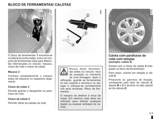 5.3
BLOCO DE FERRAMENTAS/ CALOTAS
O bloco de ferramentas 1 encontra-se
na lateral do porta-malas. Inclui um con-
junto de ferramentas úteis para diferen-
tes intervenções no veículo: macaco,
chave de roda e chave de calota.
Macaco 2
Contraia completamente o macaco
antes de colocá-lo no respectivo aloja-
mento.
Chave de rodas 3
Permite apertar e desapertar os para-
fusos da roda.
Chave de calota 4
Permite retirar as calotas da roda.
1
4
3
2
Nunca deixe ferramen-
tas soltas no veículo: risco
de projeção no momento
de uma frenagem. Após a
utilização, guarde as ferramentas
no seu suporte e arrume-o no seu
lugar e coloque-as corretamente
nos seus encaixes. Risco de feri-
mentos.
O macaco se destina à troca de
rodas. Em nenhum caso deve ser
utilizado para efetuar qualquer
reparo ou acessar embaixo do ve-
ículo.
B
6
D
C
A
5
Calota com parafusos de
roda com tampas
(exemplo: calota 5)
Extraia com a chave de calota 4 (inte-
grada no bloco de ferramentas)
Para repor, oriente em relação à vál-
vula 6.
Pressione os ganchos de fixação,
começando pelo lado da válvula A,
depois B e C e termine no lado oposto
ao da válvula D.
3
4
 