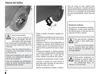 5.4
Troca de roda
Retire a calota (consulte a página an-
terior).
Desaperte os parafusos da roda com a
chave de roda 1 de modo que possa
pressioná-la.
Coloque o macaco horizontalmente, a
cabeça do macaco deve deslizar sob
a parte inferior da carroçaria e ficar o
mais próximo possível da roda a subs-
tituir.
Comece por apertar o macaco girando
a manivela 2 (ligeiramente introduzida
sob o automóvel). Se o solo não for
firme, coloque uma tábua sob a base.
Desaperte os parafusos e retire a roda.
Coloque o estepe no cubo central e
gire para fazer coincidir os furos de fi-
xação da roda e do cubo.
Aperte os parafusos e baixe o macaco.
Com as rodas no solo, aperte forte-
mente os parafusos e mande verificar o
aperto dos parafusos (binário de aperto
105 N.m) e a pressão de enchimento
da roda sobressalente assim que pos-
sível.
1
2
Ative o pisca-alerta.
Pare o veículo afastado da
via de circulação, em ter-
reno plano, não escorrega-
dio e firme (se for necessário, colo-
que uma base rígida por baixo do
macaco).
Puxe o freio de estacionamento e
engrene uma velocidade (primeira
ou marcha ré).
Peça aos ocupantes que saiam do
veículo e se mantenham afastados
da via de circulação.
Com um triangulo de sinalização,
avise os outros motoristas sobre a
presença de seu veículo.
Para evitar acidentes ou
danificar o veículo, abra o
macaco até que a roda a
ser substituída fique, no
máximo, a 3 cm do solo.
Em caso de furo, substitua
a roda o mais rápido pos-
sível.
Um pneu que tenha sofrido
um furo sempre deve ser exami-
nado (e reparado, se possível) por
um especialista.
Parafusos antifurto
Se dispuser de parafusos antifurto,
coloque-os o mais perto possível
da válvula (dado o risco de não ser
possível montar a calota).
 
