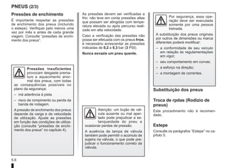 5.6
PNEUS (2/3)
Pressões de enchimento
É importante respeitar as pressões
de enchimento dos pneus (incluindo
o estepe). Verifiquei pelo menos uma
vez por mês e antes de cada grande
viagem. Consulte “pressões de enchi-
mento dos pneus”.
As pressões devem ser verificadas a
frio: não leve em conta pressões altas
que possam ser atingidas com tempe-
ratura elevada ou após percurso reali-
zado em alta velocidade.
Caso a verificação das pressões não
possa ser efetuada com os pneus frios,
é necessário acrescentar as pressões
indicadas de 0,2 a 0,3 bar (3 PSI).
Nunca esvazie um pneu quente.
Substituição dos pneus
Troca de rpdas (Rodizio de
pneus)
Este procedimento não é recomen-
dado.
Estepe
Consulte os parágrafos “Estepe” no ca-
pítulo 5.
Pressões insuficientes
provocam desgaste prema-
turo e aquecimento anor-
mal dos pneus, com todas
as consequências possíveis no
plano da segurança:
– má aderência à pista
– risco de rompimento ou perda da
banda de rodagem.
A pressão de enchimento dos pneus
depende da carga e da velocidade
de utilização. Ajuste as pressões
em função das condições de utiliza-
ção (consulte “pressões de enchi-
mento dos pneus” no capítulo 4).
Atenção: um bujão de vál-
vula ausente ou mal aper-
tado pode prejudicar a es-
tanqueidade do pneu e
ocasionar perdas de pressão.
A ausência de tampa de válvula
também pode permitir o acúmulo de
sujeira na válvula, o que pode pre-
judicar o funcionamento correto da
válvula.
Por segurança, essa ope-
ração deve ser executada
somente por uma pessoa
treinada.
A substituição dos pneus originais
por outros de dimensões ou marca
diferentes poderá modificar:
– a conformidade de seu veículo
em relação às regulamentações
em vigor;
– seu comportamento em curvas;
– a esforço na direção;
– a montagem de correntes.
 