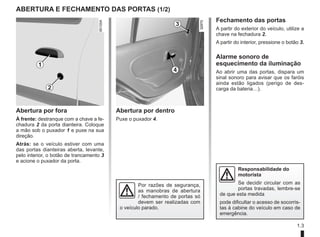 1.3
ABERTURA e fechamento DAS PORTAS (1/2)
Abertura por fora
À frente: destranque com a chave a fe-
chadura 2 da porta dianteira. Coloque
a mão sob o puxador 1 e puxe na sua
direção.
Atrás: se o veículo estiver com uma
das portas dianteiras aberta, levante,
pelo interior, o botão de trancamento 3
e acione o puxador da porta.
Abertura por dentro
Puxe o puxador 4.
2
1
4
3
Fechamento das portas
A partir do exterior do veículo, utilize a
chave na fechadura 2.
A partir do interior, pressione o botão 3.
Alarme sonoro de
esquecimento da iluminação
Ao abrir uma das portas, dispara um
sinal sonoro para avisar que os faróis
ainda estão ligados (perigo de des-
carga da bateria…).
Por razões de segurança,
as manobras de abertura
/ fechamento de portas só
devem ser realizadas com
o veículo parado.
Responsabilidade do
motorista
Se decidir circular com as
portas travadas, lembre-se
de que esta medida
pode dificultar o acesso de socorris-
tas à cabine do veículo em caso de
emergência.
 