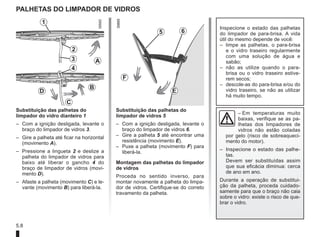 5.8
palhetas do limpador de vidros
Substituição das palhetas do
limpador do vidro dianteiro 1
– Com a ignição desligada, levante o
braço do limpador de vidros 3.
– Gire a palheta até ficar na horizontal
(movimento A).
– Pressione a lingueta 2 e deslize a
palheta do limpador de vidros para
baixo até liberar o gancho 4 do
braço de limpador de vidros (movi-
mento D).
– Afaste a palheta (movimento C) e le-
vante (movimento B) para liberá-la.
Substituição das palhetas do
limpador de vidros 5
– Com a ignição desligada, levante o
braço do limpador de vidros 6.
– Gire a palheta 5 até encontrar uma
resistência (movimento E).
– Puxe a palheta (movimento F) para
liberá-la.
Montagem das palhetas do limpador
de vidros
Proceda no sentido inverso, para
montar novamente a palheta do limpa-
dor de vidros. Certifique-se do correto
travamento da palheta.
Inspecione o estado das palhetas
do limpador de para-brisa. A vida
útil do mesmo depende de você:
– limpe as palhetas, o para-brisa
e o vidro traseiro regularmente
com uma solução de água e
sabão;
– não as utilize quando o para-
brisa ou o vidro traseiro estive-
rem secos;
– descole-as do para-brisa e/ou do
vidro traseiro, se não as utilizar
há muito tempo.
– Em temperaturas muito
baixas, verifique se as pa-
lhetas dos limpadores de
vidros não estão coladas
por gelo (risco de sobreaqueci-
mento do motor).
–	
Inspecione o estado das palhe-
tas.
Devem ser substituídas assim
que sua eficácia diminua: cerca
de ano em ano.
Durante a operação de substitui-
ção da palheta, proceda cuidado-
samente para que o braço não caia
sobre o vidro: existe o risco de que-
brar o vidro.
2
3
4
A
C
1
B
D
5 6
F
E
 