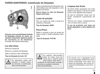 5.9
FARÓIS DIANTEIROS: substituição de lâmpadas
Veículos com acessibilidade limitada
às lâmpadas (sendo, às vezes, ne-
cessário desmontar algumas partes
da carroçaria ou da mecânica):
Consulte uma Oficina Autorizada.
Luz alta/ baixa
Remova a tampa A.
Remova o conector da lâmpada.
Solte a mola 2 e retire a lâmpada.
Tipo de lâmpada de iodo: H4
Utilize imperativamente lâmpadas anti-
ultravioletas para não degradar o vidro
plástico dos faróis.
Nunca toque no vidro da lâmpada.
Segure pela base.
Luzes de posição
Gire um quarto de volta o bocal 2 e
substitua a lâmpada.
Tipo de lâmpada: W5W.
Pisca-Pisca
Retire o conector e gire um quarto de
volta o bocal 1. Então substitua a lâm-
pada.
Tipo de lâmpada: PY21W.
As lâmpadas estão sob
pressão e podem estou-
rar durante a substituição.
Risco de ferimentos.
A
2
1
De acordo com a legislação local
ou por precaução, obtenha em uma
oficina autorizada uma caixa de
peças de reposição, que inclua um
conjunto de lâmpadas e outro de fu-
síveis.
Ao realizar intervenções
perto do motor, leve em
conta que o mesmo pode
estar quente. Além disso, o
ventilador do motor pode começar a
funcionar a qualquer momento.
Risco de ferimentos.
Limpeza dos faróis
Os faróis estão equipados com vidro
plástico que requer o uso de um tecido
suave ou de algodão para limpeza.
Se não for suficiente, limpe com um
tecido umedecido suavemente em
água.
Termine por limpar cuidadosamente
com um pano seco e suave.
O uso de produtos com base em
álcool degradam o vidro plástico do
farol.
 