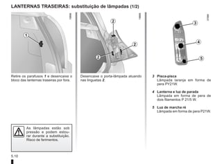 5.10
LANTERNAS TRASEIRAS: substituição de lâmpadas (1/2)
Retire os parafusos 1 e desencaixe o
bloco das lanternas traseiras por fora.
Desencaixe o porta-lâmpada atuando
nas linguetas 2.
3 Pisca-pisca
Lâmpada laranja em forma de
pera PY21W.
4 Lanterna e luz de parada
Lâmpada em forma de pera de
dois filamentos P 21/5 W.
5 Luz de marcha ré
Lâmpada em forma de pera P21W.
As lâmpadas estão sob
pressão e podem estou-
rar durante a substituição.
Risco de ferimentos.
1
2
2
2
3
4
5
 