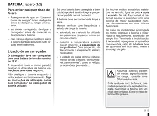5.13
BATERIA: reparo (1/2)
Para evitar qualquer risco de
faísca
– Assegure-se de que os “consumi-
dores de energia” foram desligados
antes de desligar ou religar uma ba-
teria;
– ao deixar carregando, desligue o
carregador antes de conectar ou
desconectar a bateria;
– não coloque objetos metálicos sobre
a bateria para não provocar curto cir-
cuito entre os bornes.
Ligação de um carregador
O carregador deve ser compatível
com uma bateria de tensão nominal
de 12 V.
É imperativo (com o motor parado)
desligar os dois cabos da bateria, co-
meçando pelo borne negativo.
Não desligue a bateria enquanto o
motor estiver em funcionamento. Siga
as instruções de utilização dadas
pelo fornecedor do carregador de
bateria utilizado.
Só uma bateria bem carregada e bem
cuidada poderá ter vida longa e propor-
cionar partida normal do motor.
A bateria deve ser conservada limpa e
seca.
Mande verificar com frequência o
estado de carga da bateria:
– sobretudo se o veículo for utilizado
em percursos pequenos, como em
circuito urbano;
– quando a temperatura exterior
baixar (Inverno), a capacidade de
carga diminui. Com tempo frio, uti-
lize somente o equipamento elétrico
necessário;
– o estado de carga diminui natural-
mente devido a alguns “consumido-
res permanentes”, como o relógio,
os acessórios pós-venda…
Se houver muitos acessórios instala-
dos no veículo, ligue no polo + após
o contato. Se não for possível, é pre-
ferível equipar o automóvel com uma
bateria de maior capacidade nomi-
nal. Aconselhe-se em uma Oficina
Autorizada.
No caso de imobilização prolongada
do motor, desligue a bateria e recar-
regue-a regularmente, sobretudo em
tempo frio. Terminada a imobilização,
é necessário reprogramar os aparelhos
com memória, rádio etc. A bateria deve
ser guardada em local seco, fresco e
ao abrigo de gelo.
Algumas baterias podem
ter certas especificidades
de carga, consulte uma
Oficina Autorizada.
Evite qualquer risco de faísca, pois
poderá provocar uma explosão ime-
diata. Carregue a bateria em um
local bem arejado. Existe o risco de
ferimentos graves.
 
