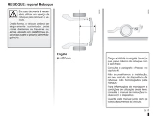 5.17
REBOQUE: reparo/ Reboque
Em caso de avaria é neces-
sário utilizar um serviço de
reboque para rebocar o ve-
ículo.
Desta-forma, o veículo poderá ser
seguramente sustentado pelas
rodas dianteiras ou traseiras ou,
ainda, apoiado em plataformas es-
pecíficas sobre o próprio caminhão-
guincho.
Engate
A = 662 mm. Carga admitida no engate do rebo-
que, peso máximo de reboque com
e sem freio:
Consulte o parágrafo «Pesos» no
capítulo 6.
Não aconselhamos a instalação,
em seu veículo, de dispositivos de
reboque não homologados pela
Renault.
Para informações de montagem e
condições de utilização deste item,
consulte o manual de instruções in-
cluso com o dispositivo.
Guarde este manual junto com os
outros documentos do veículo.
 