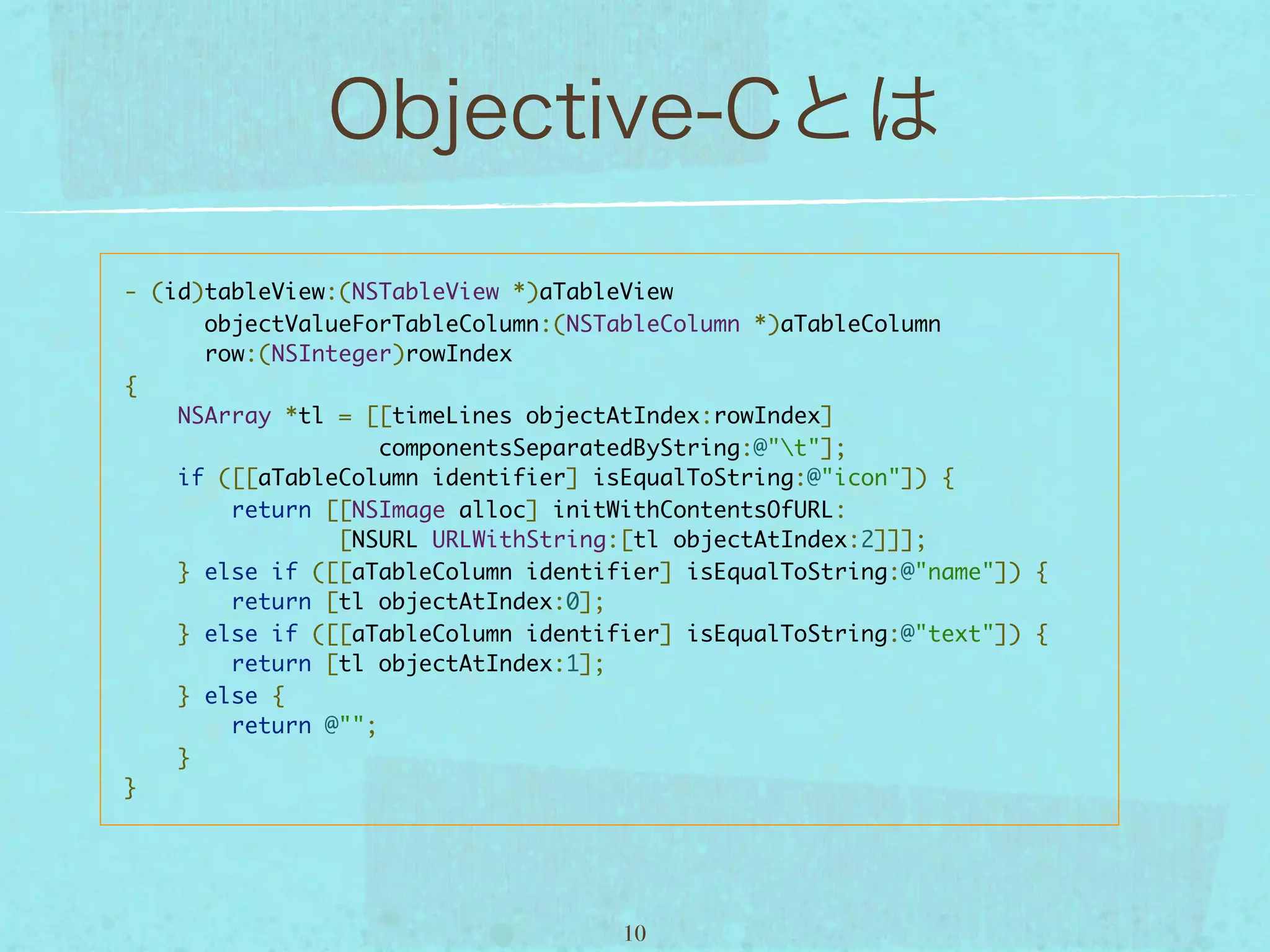 - (id)tableView:(NSTableView *)aTableView
      objectValueForTableColumn:(NSTableColumn *)aTableColumn
      row:(NSInteger)rowIndex
{
    NSArray *tl = [[timeLines objectAtIndex:rowIndex]
                   componentsSeparatedByString:@"t"];
    if ([[aTableColumn identifier] isEqualToString:@"icon"]) {
        return [[NSImage alloc] initWithContentsOfURL:
                [NSURL URLWithString:[tl objectAtIndex:2]]];
    } else if ([[aTableColumn identifier] isEqualToString:@"name"]) {
        return [tl objectAtIndex:0];
    } else if ([[aTableColumn identifier] isEqualToString:@"text"]) {
        return [tl objectAtIndex:1];
    } else {
        return @"";
    }
}




                                     10
 