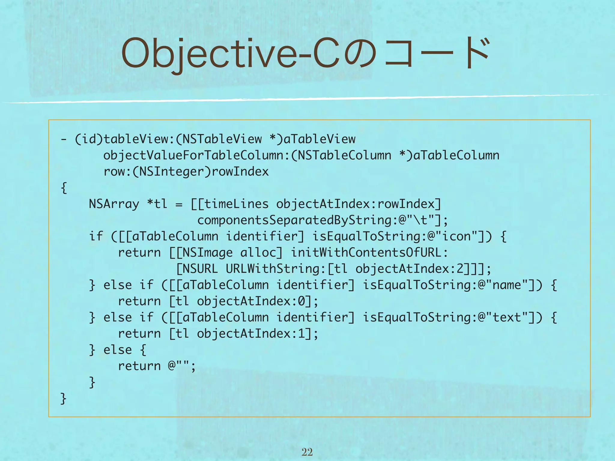 - (id)tableView:(NSTableView *)aTableView
      objectValueForTableColumn:(NSTableColumn *)aTableColumn
      row:(NSInteger)rowIndex
{
    NSArray *tl = [[timeLines objectAtIndex:rowIndex]
                    componentsSeparatedByString:@"t"];
    if ([[aTableColumn identifier] isEqualToString:@"icon"]) {
        return [[NSImage alloc] initWithContentsOfURL:
                [NSURL URLWithString:[tl objectAtIndex:2]]];
    } else if ([[aTableColumn identifier] isEqualToString:@"name"]) {
        return [tl objectAtIndex:0];
    } else if ([[aTableColumn identifier] isEqualToString:@"text"]) {
        return [tl objectAtIndex:1];
    } else {
        return @"";
    }
}



                                 22
 