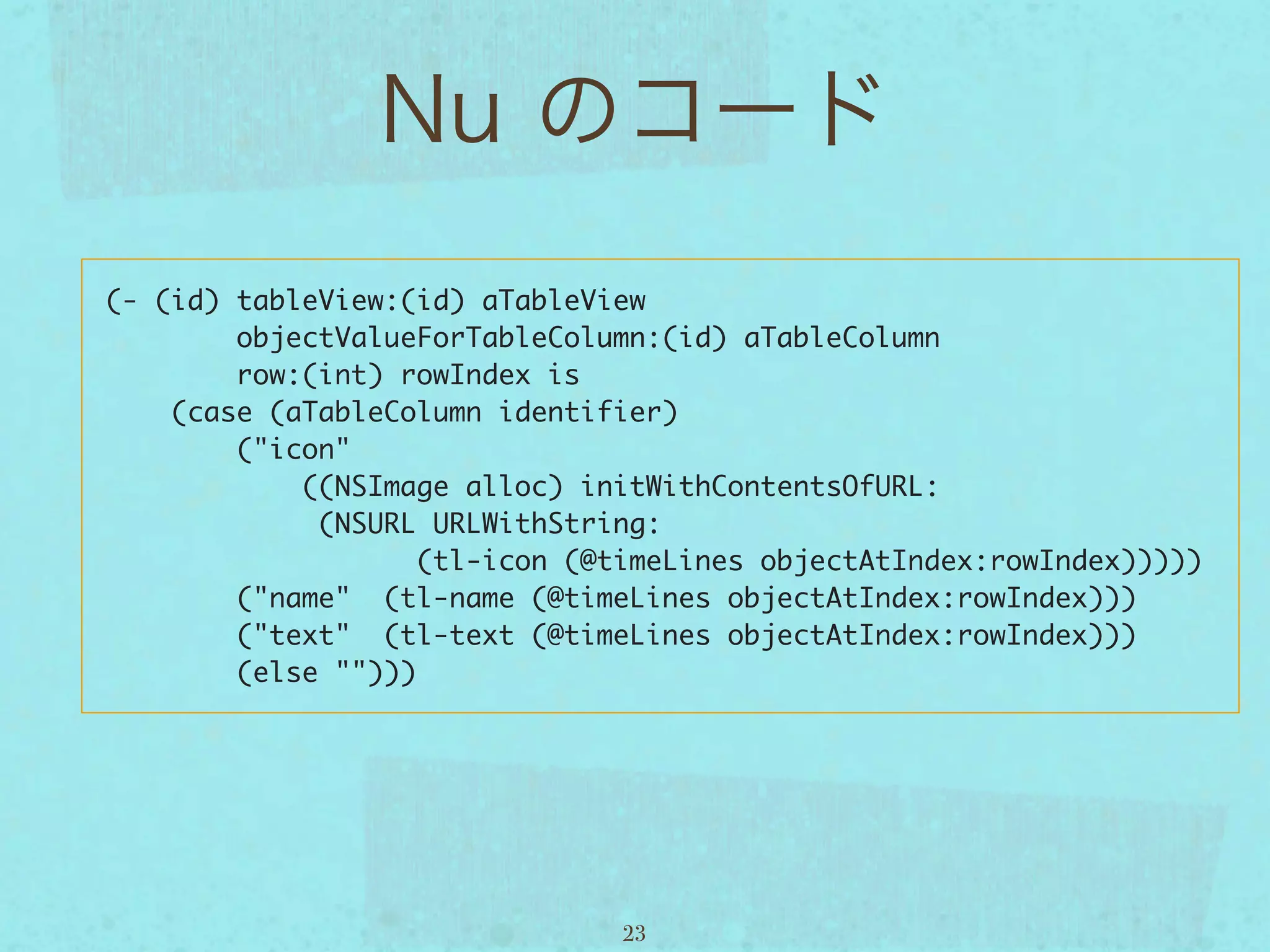 (- (id) tableView:(id) aTableView
        objectValueForTableColumn:(id) aTableColumn
        row:(int) rowIndex is
    (case (aTableColumn identifier)
        ("icon"  
            ((NSImage alloc) initWithContentsOfURL:
             (NSURL URLWithString:
                    (tl-icon (@timeLines objectAtIndex:rowIndex)))))
        ("name"  (tl-name (@timeLines objectAtIndex:rowIndex)))
        ("text"  (tl-text (@timeLines objectAtIndex:rowIndex)))
        (else "")))




                                23
 