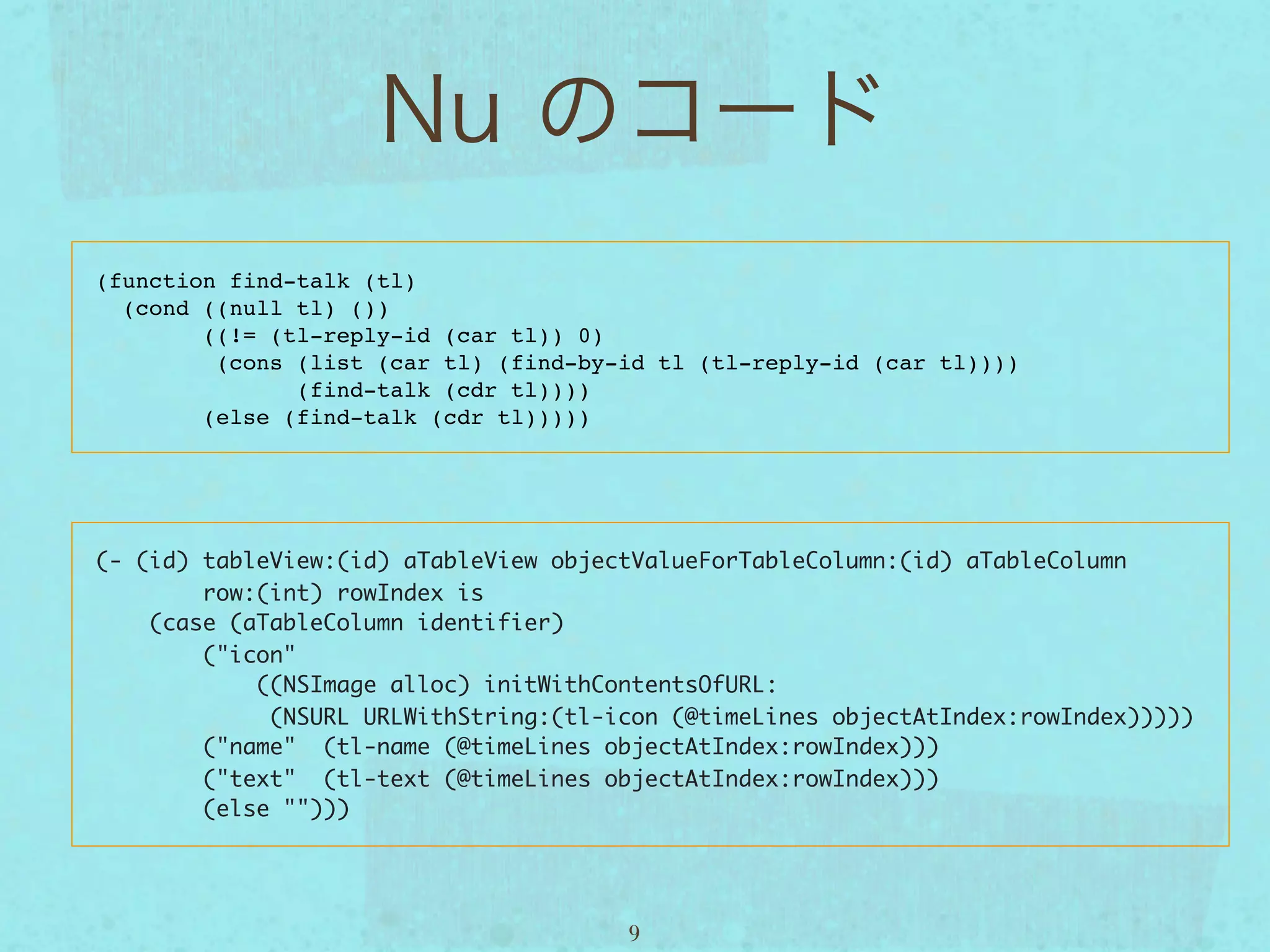 (function find-talk (tl)
  (cond ((null tl) ())
        ((!= (tl-reply-id (car tl)) 0)
         (cons (list (car tl) (find-by-id tl (tl-reply-id (car tl))))
               (find-talk (cdr tl))))
        (else (find-talk (cdr tl)))))




(- (id) tableView:(id) aTableView objectValueForTableColumn:(id) aTableColumn
        row:(int) rowIndex is
    (case (aTableColumn identifier)
        ("icon"  
            ((NSImage alloc) initWithContentsOfURL:
             (NSURL URLWithString:(tl-icon (@timeLines objectAtIndex:rowIndex)))))
        ("name"  (tl-name (@timeLines objectAtIndex:rowIndex)))
        ("text"  (tl-text (@timeLines objectAtIndex:rowIndex)))
        (else "")))




                                       9
 