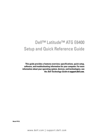 Dell™ Latitude™ ATG E6400
               Setup and Quick Reference Guide


                  This guide provides a features overview, specifications, quick setup,
                software, and troubleshooting information for your computer. For more
              information about your operating system, devices, and technologies, see
                                        the Dell Technology Guide at support.dell.com.




Model PP27L




                    w w w. d e l l . c o m | s u p p o r t . d e l l . c o m
 