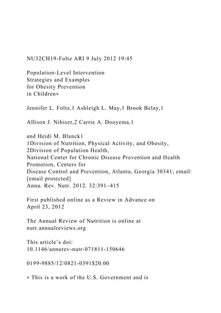 NU32CH19-Foltz ARI 9 July 2012 19:45
Population-Level Intervention
Strategies and Examples
for Obesity Prevention
in Children∗
Jennifer L. Foltz,1 Ashleigh L. May,1 Brook Belay,1
Allison J. Nihiser,2 Carrie A. Dooyema,1
and Heidi M. Blanck1
1Division of Nutrition, Physical Activity, and Obesity,
2Division of Population Health,
National Center for Chronic Disease Prevention and Health
Promotion, Centers for
Disease Control and Prevention, Atlanta, Georgia 30341; email:
[email protected]
Annu. Rev. Nutr. 2012. 32:391–415
First published online as a Review in Advance on
April 23, 2012
The Annual Review of Nutrition is online at
nutr.annualreviews.org
This article’s doi:
10.1146/annurev-nutr-071811-150646
0199-9885/12/0821-0391$20.00
∗ This is a work of the U.S. Government and is
 