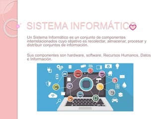 SISTEMA INFORMÁTICO
Un Sistema Informático es un conjunto de componentes
interrelacionados cuyo objetivo es recolectar, almacenar, procesar y
distribuir conjuntos de información.
Sus componentes son hardware, software, Recursos Humanos, Datos
e Información.
 