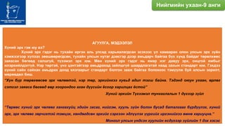 АГУУЛГА, МЭДЭЭЛЭЛ
Хүний эрх гэж юу вэ?
Хүний эрх гэдэг нь тухайн иргэн аль улсад харьяалагдсан эсэхээс үл хамааран олон улсын эрх зүйн
хэмжээгээр хүлээх зөвшөөрөгдсөн, тухайн улсын нутаг дэвсгэр дээр амьдарч байгаа бүх хүнд байдаг төрөлхөөс
заяасан бөгөөд салшгүй, түээмэл эрх юм. Мөн хүний эрх гэдэг нь ямар нэг давуу эрх, онцгой ямбыг
илэрхийлдэггүй. Нэр төртэй, үнэ цэнтэйгээр амьдрахад зайлшгүй шаардлагатай наад захын стандарт юм. Гэхдээ
хүний сайн сайхан амьдрах доод хязгаарыг стандарт болгон зааж байгаа болохоос тэмүүлж буй алсын зорилт,
мөрөөдөл биш.
“Хүн бүр төрөхөөсөө эрх чөлөөтэй, нэр төр, эрхийнхээ хувьд адил тэгш байна. Тэдэнд оюун ухаан, өрлөг
сэтгэл заяаса бөгөөд өөр хоорондоо ахан дүүсийн ѐсоор харилцах ѐстой”
Хүний эрхийн Түгээмэл тунхаглалын 1 дүгээр зүйл
“Төрөөс хүний эрх чөлөөг хангахуйц эдийн засаг, нийгэм, хууль зүйн болон бусад баталгааг бүрдүүлэх, хүний
эрх, эрх чөлөөг зөрчихтэй тэмцэх, хөндөгдсөн эрхийг сэргээн эдлүүлэх үүргийг иргэнийхээ өмнө хариуцна.”
Монгол улсын үндсэн хуулийн есдүгээр зүйлийн 1 дэх хэсэг
Нийгмийн ухаан-9 анги
 