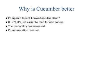 Why is Cucumber better
● Compared to well known tools like JUnit?
● It isn't, it's just easier to read for non coders
● The readability has increased
● Communication is easier
 