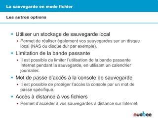 La sauvegarde en mode fichier
Les autres options
 Utiliser un stockage de sauvegarde local
 Permet de réaliser également vos sauvegardes sur un disque
local (NAS ou disque dur par exemple).
 Limitation de la bande passante
 Il est possible de limiter l’utilisation de la bande passante
Internet pendant la sauvegarde, en utilisant un calendrier
journalier.
 Mot de passe d’accès à la console de sauvegarde
 Il est possible de protéger l’accès la console par un mot de
passe spécifique.
 Accès à distance à vos fichiers
 Permet d’accéder à vos sauvegardes à distance sur Internet.
 