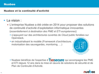 Nuabee
 La vision :
 L’entreprise Nuabee a été créée en 2014 pour proposer des solutions
de continuité d’activité d’exploitation informatique innovantes
(essentiellement à destination des PME et ETI européennes)
 s’appuyant sur des architectures ouvertes de Cloud public fondées sur
Openstack.
 en industrialisant le modèle (Framework d’architecture,
motorisation des sauvegardes, monitoring, …)
 Nuabee bénéficie de l’expertise d’ qui accompagne les PME
et ETI depuis 12 ans dans la mise en œuvre de solutions de sécurité et de
Plan de Continuité d’Activité.
Nuabee et la continuité d’activité
2
 