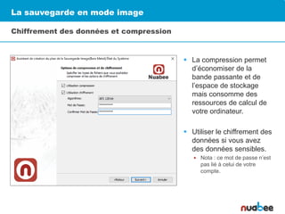 La sauvegarde en mode image
Chiffrement des données et compression
 La compression permet
d’économiser de la
bande passante et de
l’espace de stockage
mais consomme des
ressources de calcul de
votre ordinateur.
 Utiliser le chiffrement des
données si vous avez
des données sensibles.
 Nota : ce mot de passe n’est
pas lié à celui de votre
compte.
 