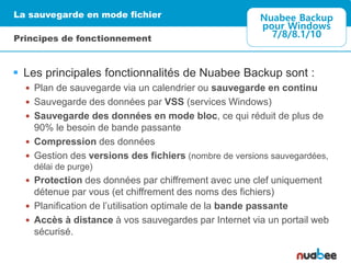  Les principales fonctionnalités de Nuabee Backup sont :
 Plan de sauvegarde via un calendrier ou sauvegarde en continu
 Sauvegarde des données par VSS (services Windows)
 Sauvegarde des données en mode bloc, ce qui réduit de plus de
90% le besoin de bande passante
 Compression des données
 Gestion des versions des fichiers (nombre de versions sauvegardées,
délai de purge)
 Protection des données par chiffrement avec une clef uniquement
détenue par vous (et chiffrement des noms des fichiers)
 Planification de l’utilisation optimale de la bande passante
 Accès à distance à vos sauvegardes par Internet via un portail web
sécurisé.
La sauvegarde en mode fichier
Principes de fonctionnement
Nuabee Backup
pour Windows
7/8/8.1/10
 
