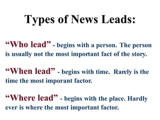 Types of News Leads:
Rarely use these...
“Who lead” - begins with a person. The person
is usually not the most important fact of the story.
“When lead” - begins with time. Rarely is the
time the most imporant factor.
“Where lead” - begins with the place. Hardly
ever is where the most important factor.
Types of News Leads:
 