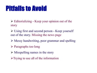 Pitfalls to Avoid
 Editorializing - Keep your opinion out of the
story
 Using first and second person - Keep yourself
out of the story. Missing the news page
 Messy handwriting, poor grammar and spelling
 Paragraphs too long
 Misspelling names in the story
Trying to use all of the information
 