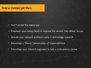 Help us (netops) get there

• Don’t accept the status quo
• Empower your netops team to improve the service they deliver to you
• Include your network architects early in technology research
• Encourage a “blurry” demarcation of responsibilities
• Encourage your network engineers to take a codecademy course

 