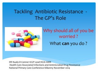 Tackling Antibiotic Resistance - 
The GP’s Role 
Why should all of you be 
worried ? 
What can you do ? 
DR Nuala O Connor ICGP Lead HCAI AMR 
Health Care Associated Infections and Antimicrobial Drug Resistance 
National Primary Care Conference Kilkenny November 2014 
 
