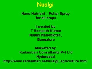 Nualgi   Nano Nutrient – Foliar Spray  for all crops Invented by  T Sampath Kumar Nualgi Nanobiotec,  Bangalore Marketed by  Kadambari Consultants Pvt Ltd Hyderabad. http://www.kadambari.net/nualgi_agriculture.html   