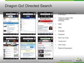Dragon Go! Directed Search
                                                                                   •   A specific site is referenced
                                                                                       in the query.

                                                                                   •   Today we support 180+
                                                                                       content providers
                                                                                       including…

                                                                                   •   CNN

                                                                                   •   eBay

                                                                                   •   Engadget

                                                                                   •   Facebook

                                                                                   •   New York Times

                                                                                   •   TechCrunch

                                                                                   •   USA Today

                                                                                   •   Regional Newspapers




15   CONFIDENTIAL | © 2002-2011 Nuance Communications, Inc. All rights reserved.          MOBILE SOLUTIONS
 