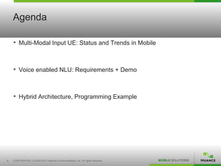 Agenda

    • Multi-Modal Input UE: Status and Trends in Mobile


    • Voice enabled NLU: Requirements + Demo


    • Hybrid Architecture, Programming Example




3   CONFIDENTIAL | © 2002-2011 Nuance Communications, Inc. All rights reserved.   MOBILE SOLUTIONS
 
