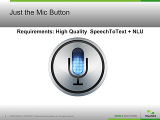 Just the Mic Button

            Requirements: High Quality SpeechToText + NLU




8   CONFIDENTIAL | © 2002-2011 Nuance Communications, Inc. All rights reserved.   MOBILE SOLUTIONS
 