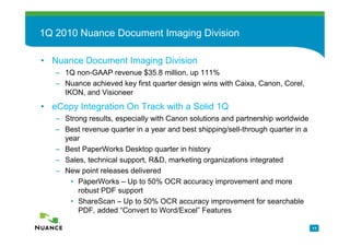 1Q 2010 Nuance Document Imaging Division

• Nuance Document Imaging Division
   – 1Q non-GAAP revenue $35.8 million, up 111%
   – Nuance achieved key first quarter design wins with Caixa, Canon, Corel,
     IKON, and Visioneer
• eCopy Integration On Track with a Solid 1Q
   – Strong results, especially with Canon solutions and partnership worldwide
   – Best revenue quarter in a year and best shipping/sell-through quarter in a
     year
   – Best PaperWorks Desktop quarter in history
   – Sales, technical support, R&D, marketing organizations integrated
   – New point releases delivered
      • PaperWorks – Up to 50% OCR accuracy improvement and more
         robust PDF support
      • ShareScan – Up to 50% OCR accuracy improvement for searchable
         PDF, added “Convert to Word/Excel” Features

                                                                                  11
 