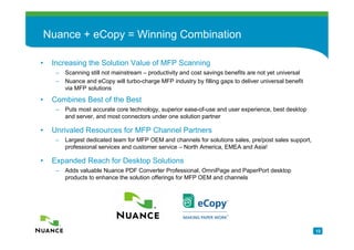 Nuance + eCopy = Winning Combination

•    Increasing the Solution Value of MFP Scanning
      –   Scanning still not mainstream – productivity and cost savings benefits are not yet universal
      –   Nuance and eCopy will turbo-charge MFP industry by filling gaps to deliver universal benefit
          via MFP solutions

•    Combines Best of the Best
      –   Puts most accurate core technology, superior ease-of-use and user experience, best desktop
          and server, and most connectors under one solution partner

•    Unrivaled Resources for MFP Channel Partners
      –   Largest dedicated team for MFP OEM and channels for solutions sales, pre/post sales support,
          professional services and customer service – North America, EMEA and Asia!

•    Expanded Reach for Desktop Solutions
      –   Adds valuable Nuance PDF Converter Professional, OmniPage and PaperPort desktop
          products to enhance the solution offerings for MFP OEM and channels




                                                                                                         12
 