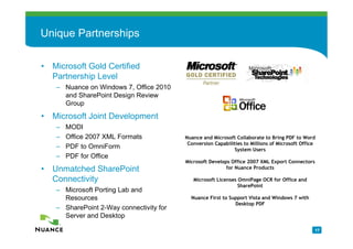 Unique Partnerships

• Microsoft Gold Certified
  Partnership Level
   – Nuance on Windows 7, Office 2010
     and SharePoint Design Review
     Group

• Microsoft Joint Development
   –   MODI
   –   Office 2007 XML Formats           Nuance and Microsoft Collaborate to Bring PDF to Word
                                          Conversion Capabilities to Millions of Microsoft Office
   –   PDF to OmniForm                                        System Users
   –   PDF for Office
                                         Microsoft Develops Office 2007 XML Export Connectors
• Unmatched SharePoint                                    for Nuance Products

  Connectivity                              Microsoft Licenses OmniPage OCR for Office and
                                                               SharePoint
   – Microsoft Porting Lab and
     Resources                             Nuance First to Support Vista and Windows 7 with
                                                             Desktop PDF
   – SharePoint 2-Way connectivity for
     Server and Desktop

                                                                                                17
 