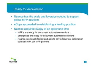 Ready for Acceleration

• Nuance has the scale and leverage needed to support
  global MFP solutions
• eCopy succeeded in establishing a leading position
• Nuance acquired eCopy at an opportune time
   – MFP’s are ready for document automation solutions
   – Enterprises are ready for document automation solutions
   – Nuance is uniquely tooled and able to drive document automation
     solutions with our MFP partners




                                                                       20
 
