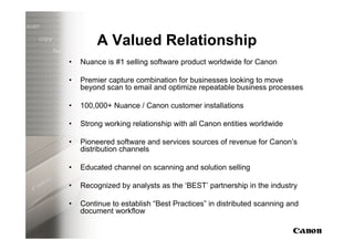 A Valued Relationship
•   Nuance is #1 selling software product worldwide for Canon

•   Premier capture combination for businesses looking to move
    beyond scan to email and optimize repeatable business processes

•   100,000+ Nuance / Canon customer installations

•   Strong working relationship with all Canon entities worldwide

•   Pioneered software and services sources of revenue for Canon’s
    distribution channels

•   Educated channel on scanning and solution selling

•   Recognized by analysts as the ‘BEST’ partnership in the industry

•   Continue to establish “Best Practices” in distributed scanning and
    document workflow
 