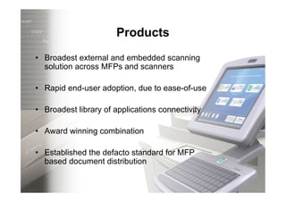 Products
• Broadest external and embedded scanning
  solution across MFPs and scanners

• Rapid end-user adoption, due to ease-of-use

• Broadest library of applications connectivity

• Award winning combination

• Established the defacto standard for MFP
  based document distribution
 