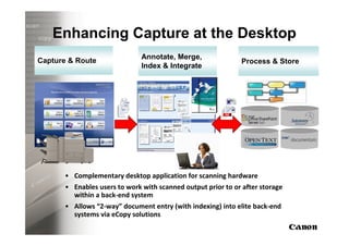 Enhancing Capture at the Desktop
                              Annotate, Merge,
Capture & Route                                              Process & Store
                              Index & Integrate




      • Complementary desktop application for scanning hardware
      • Enables users to work with scanned output prior to or after storage
        within a back-end system
      • Allows “2-way” document entry (with indexing) into elite back-end
        systems via eCopy solutions
 