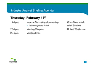 Industry Analyst Briefing Agenda

Thursday, February 18th
1:00 pm    Nuance Technology Leadership   Chris Strammiello
           » Technologies to Watch        Allan Stratton
2:30 pm    Meeting Wrap-up                Robert Weideman
2:45 pm    Meeting Ends




                                                          4
 